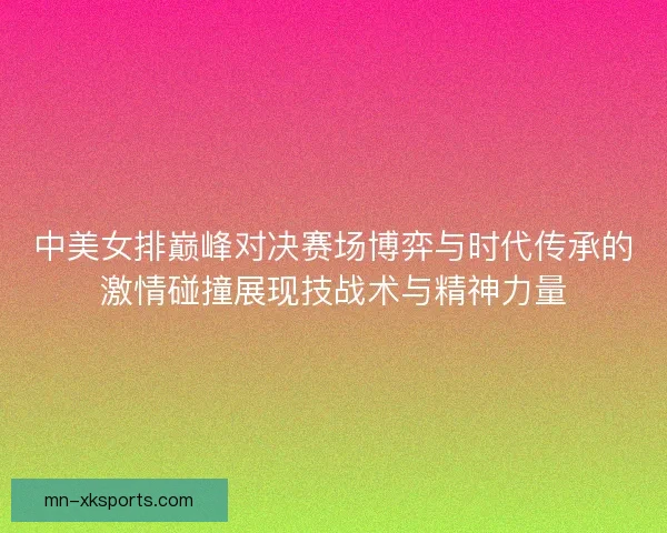 中美女排巅峰对决赛场博弈与时代传承的激情碰撞展现技战术与精神力量